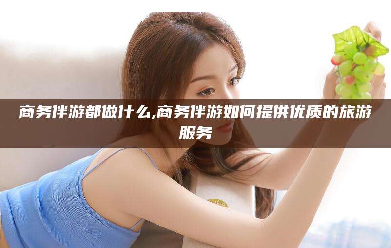 溧阳商务伴游都做什么,商务伴游如何提供优质的旅游服务