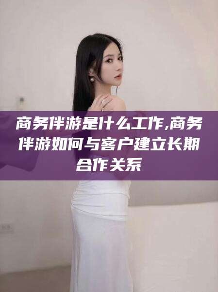 溧阳商务伴游是什么工作,商务伴游如何与客户建立长期合作关系