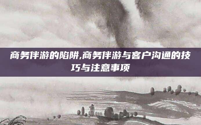 溧阳商务伴游的陷阱,商务伴游与客户沟通的技巧与注意事项