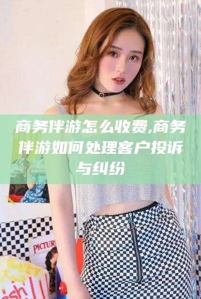 溧阳商务伴游怎么收费,商务伴游如何处理客户投诉与纠纷