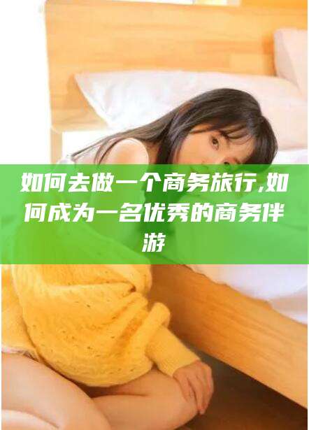 溧阳如何去做一个商务旅行,如何成为一名优秀的商务伴游