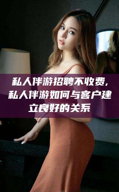 溧阳私人伴游招聘不收费,私人伴游如何与客户建立良好的关系