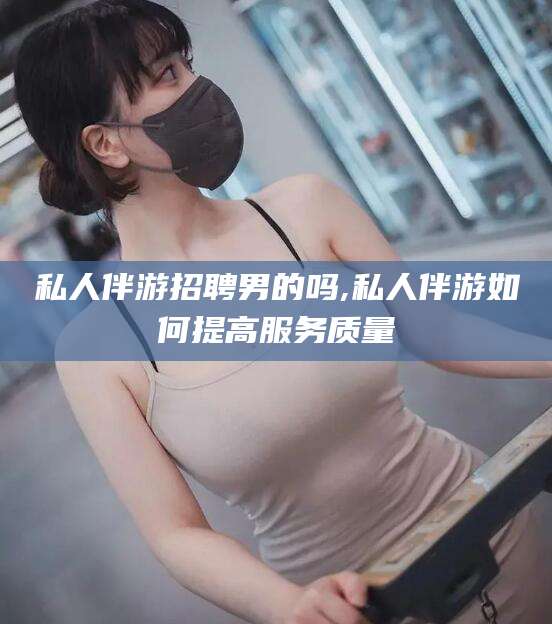 溧阳私人伴游招聘男的吗,私人伴游如何提高服务质量