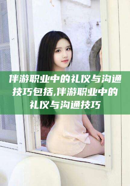溧阳伴游职业中的礼仪与沟通技巧包括,伴游职业中的礼仪与沟通技巧