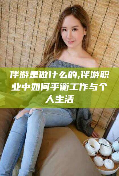 溧阳伴游是做什么的,伴游职业中如何平衡工作与个人生活