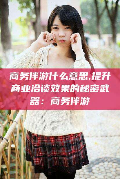 溧阳商务伴游什么意思,提升商业洽谈效果的秘密武器：商务伴游