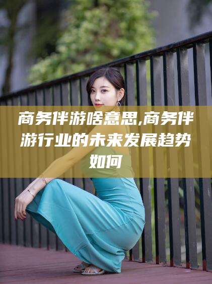 溧阳商务伴游啥意思,商务伴游行业的未来发展趋势如何