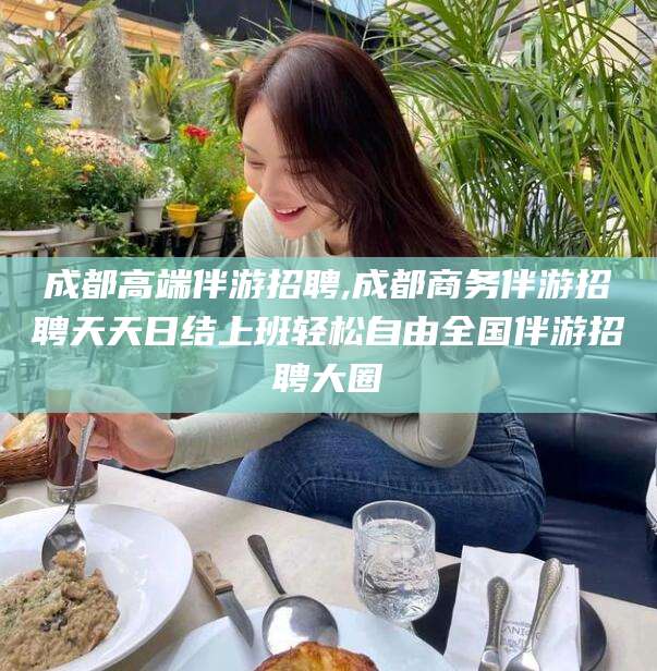溧阳成都高端伴游招聘,成都商务伴游招聘天天日结上班轻松自由全国伴游招聘大圈