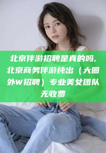 溧阳北京伴游招聘是真的吗,北京商务伴游纯出（大圈外W招聘）专业美女团队无收费