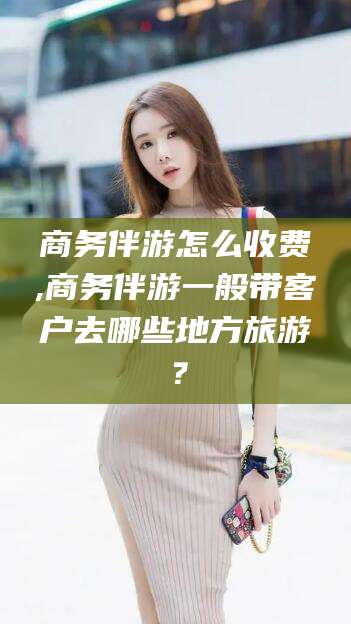 溧阳商务伴游怎么收费,商务伴游一般带客户去哪些地方旅游？