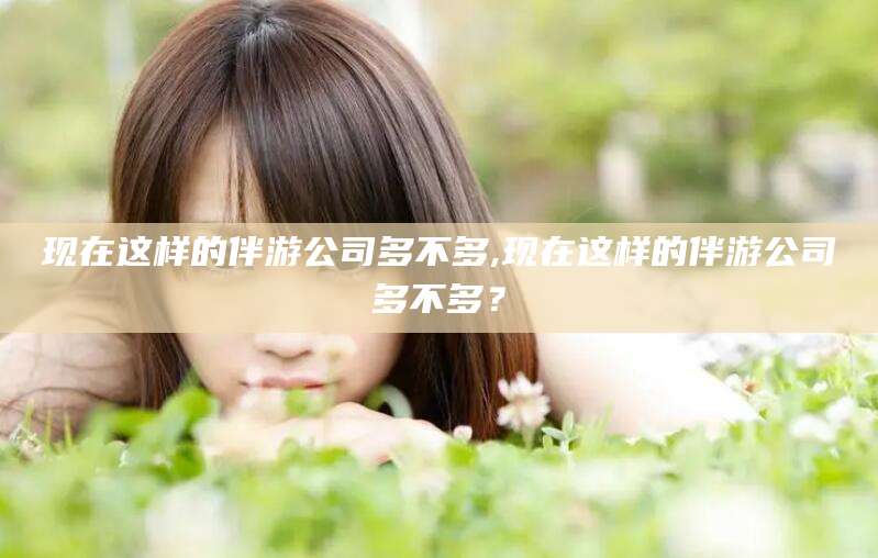 溧阳现在这样的伴游公司多不多,现在这样的伴游公司多不多？