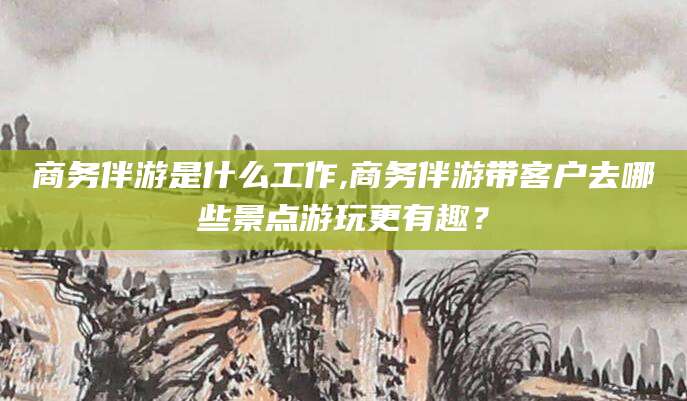 溧阳商务伴游是什么工作,商务伴游带客户去哪些景点游玩更有趣？