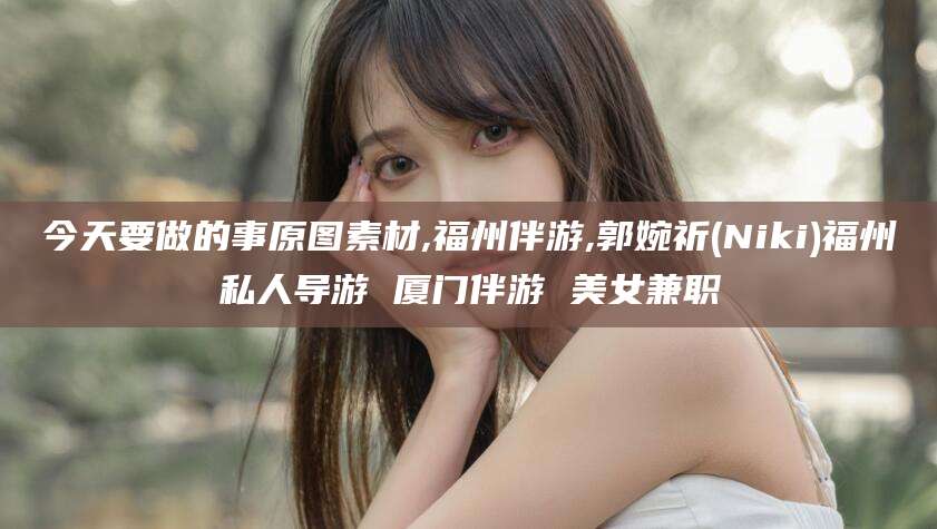 溧阳今天要做的事原图素材,福州伴游,郭婉祈(Niki)福州私人导游 厦门伴游 美女兼职