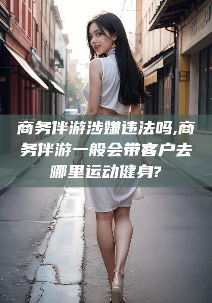 溧阳商务伴游涉嫌违法吗,商务伴游一般会带客户去哪里运动健身?