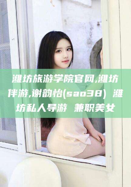 溧阳潍坊旅游学院官网,潍坊伴游,谢韵怡(sao38) 潍坊私人导游 兼职美女