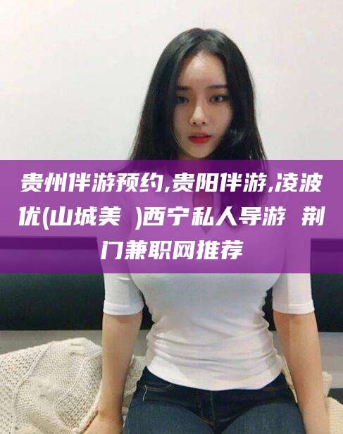 溧阳贵州伴游预约,贵阳伴游,凌波优(山城美姫)西宁私人导游 荆门兼职网推荐