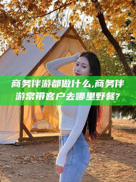 溧阳商务伴游都做什么,商务伴游常带客户去哪里野餐?