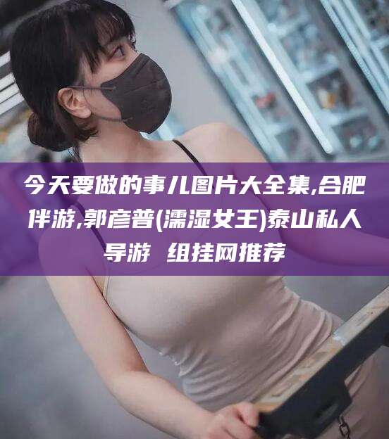 溧阳今天要做的事儿图片大全集,合肥伴游,郭彦普(濡湿女王)泰山私人导游 组挂网推荐