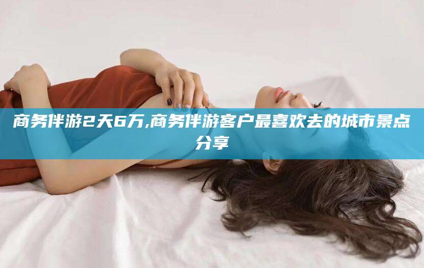 溧阳商务伴游2天6万,商务伴游客户最喜欢去的城市景点分享