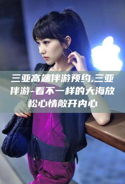 溧阳三亚高端伴游预约,三亚伴游-看不一样的大海放松心情敞开内心