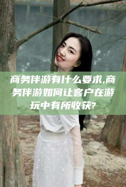 溧阳商务伴游有什么要求,商务伴游如何让客户在游玩中有所收获?