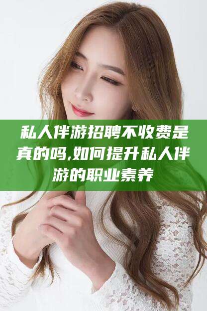 溧阳私人伴游招聘不收费是真的吗,如何提升私人伴游的职业素养