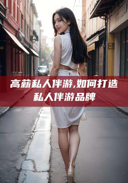 溧阳高薪私人伴游,如何打造私人伴游品牌