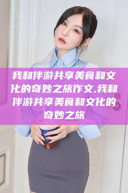 溧阳我和伴游共享美食和文化的奇妙之旅作文,我和伴游共享美食和文化的奇妙之旅