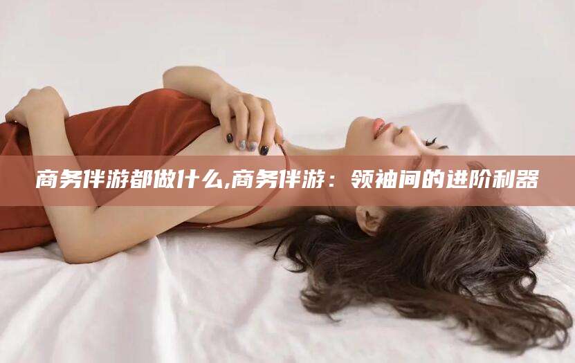 溧阳商务伴游都做什么,商务伴游：领袖间的进阶利器