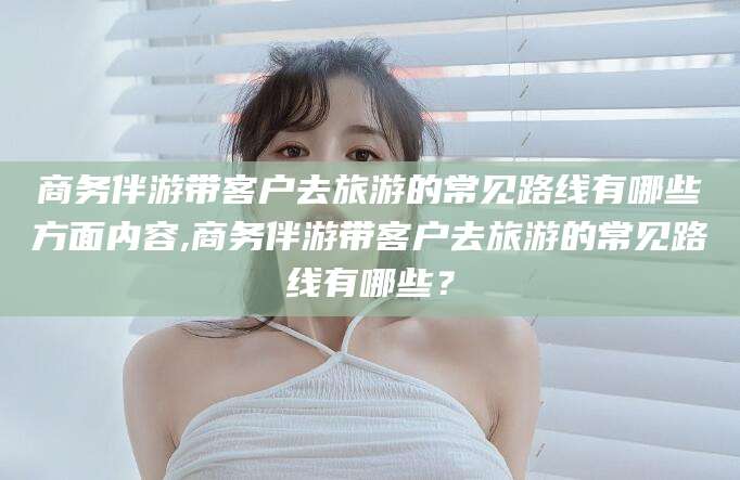 溧阳商务伴游带客户去旅游的常见路线有哪些方面内容,商务伴游带客户去旅游的常见路线有哪些？