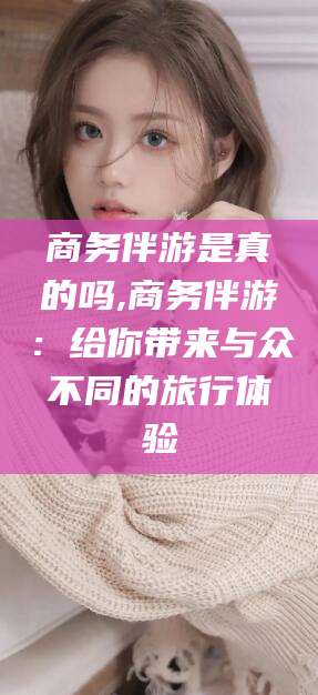 溧阳商务伴游是真的吗,商务伴游：给你带来与众不同的旅行体验