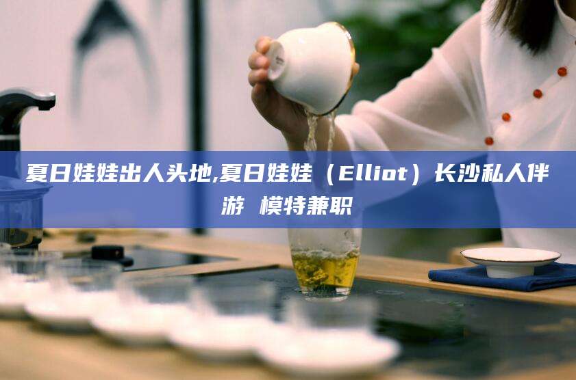 溧阳夏日娃娃出人头地,夏日娃娃（Elliot）长沙私人伴游 模特兼职