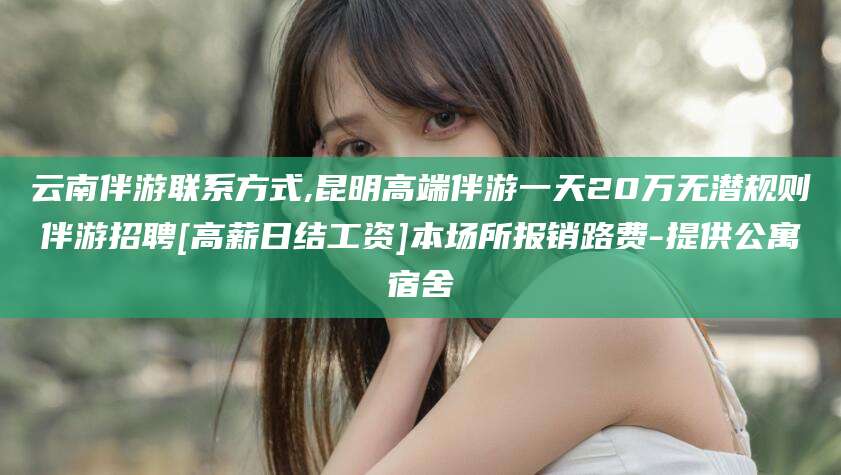 溧阳云南伴游联系方式,昆明高端伴游一天20万无潜规则伴游招聘[高薪日结工资]本场所报销路费-提供公寓宿舍