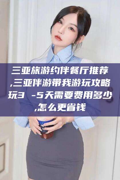 溧阳三亚旅游约伴餐厅推荐,三亚伴游带我游玩攻略玩3 -5天需要费用多少,怎么更省钱