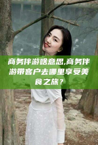 溧阳商务伴游啥意思,商务伴游带客户去哪里享受美食之旅？