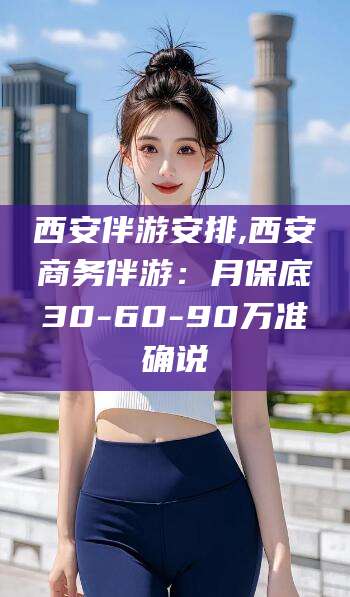 溧阳西安伴游安排,西安商务伴游：月保底30-60-90万准确说
