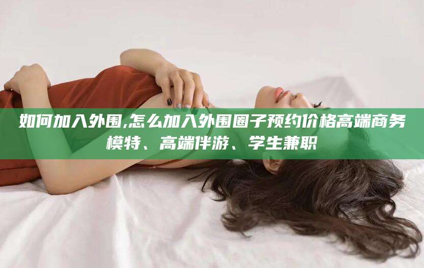 溧阳如何加入外围,怎么加入外围圈子预约价格高端商务模特、高端伴游、学生兼职