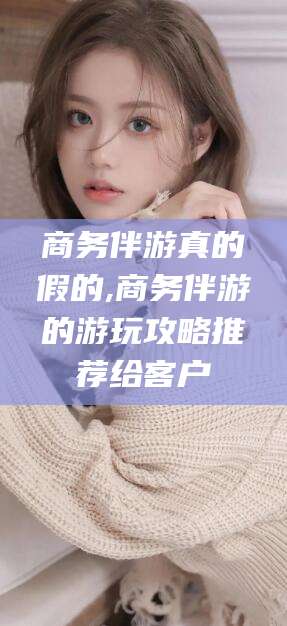 溧阳商务伴游真的假的,商务伴游的游玩攻略推荐给客户