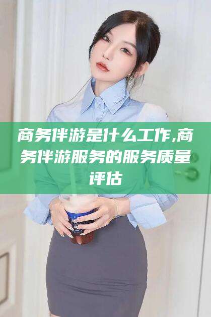 溧阳商务伴游是什么工作,商务伴游服务的服务质量评估