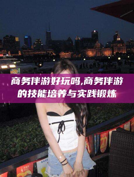 溧阳商务伴游好玩吗,商务伴游的技能培养与实践锻炼