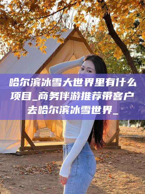 溧阳哈尔滨冰雪大世界里有什么项目_商务伴游推荐带客户去哈尔滨冰雪世界_
