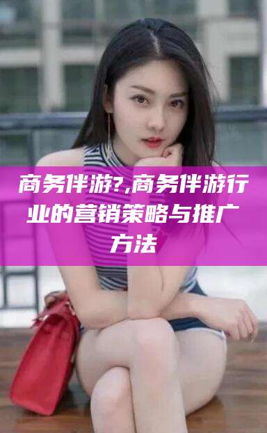 溧阳商务伴游?,商务伴游行业的营销策略与推广方法