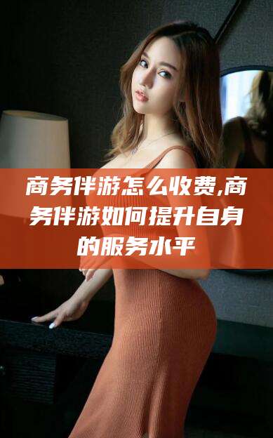 溧阳商务伴游怎么收费,商务伴游如何提升自身的服务水平